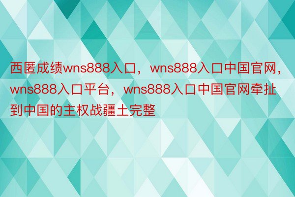 西匿成绩wns888入口，wns888入口中国官网，wns888入口平台，wns888入口中国官网牵扯到中国的主权战疆土完整