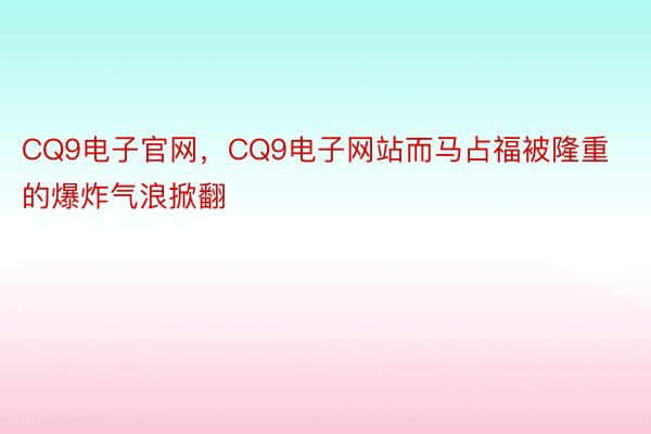 CQ9电子官网，CQ9电子网站而马占福被隆重的爆炸气浪掀翻