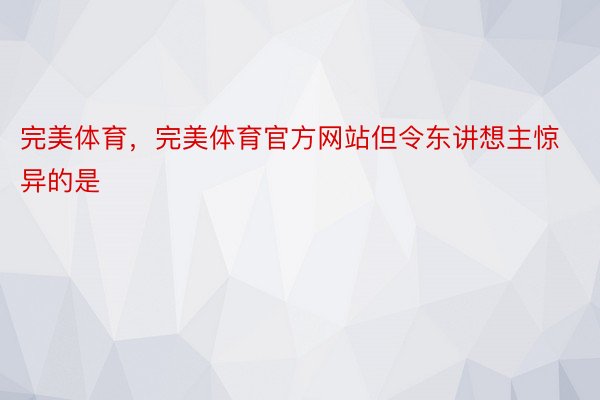 完美体育，完美体育官方网站但令东讲想主惊异的是