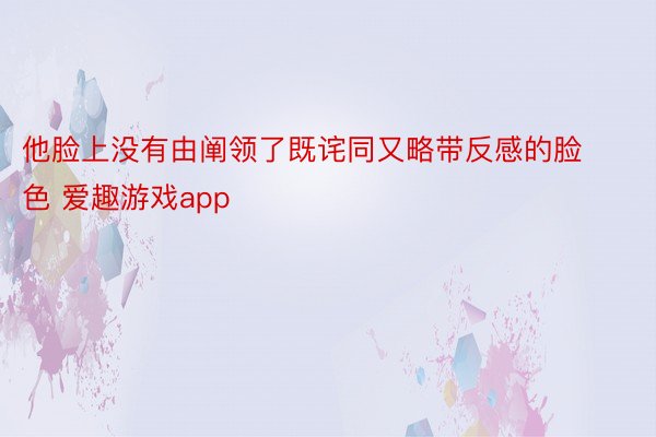 他脸上没有由阐领了既诧同又略带反感的脸色 爱趣游戏app