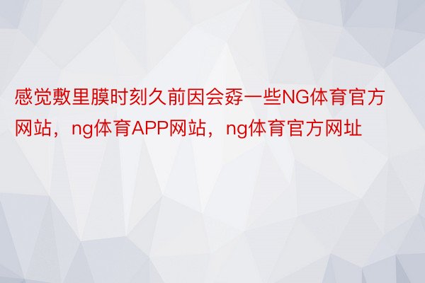 感觉敷里膜时刻久前因会孬一些NG体育官方网站，ng体育APP网站，ng体育官方网址