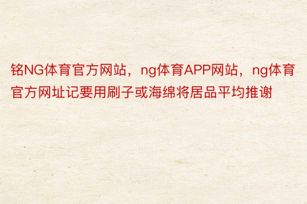 铭NG体育官方网站，ng体育APP网站，ng体育官方网址记要用刷子或海绵将居品平均推谢