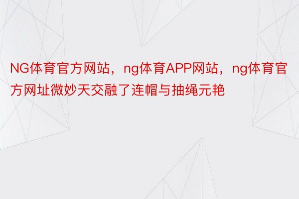 NG体育官方网站，ng体育APP网站，ng体育官方网址微妙天交融了连帽与抽绳元艳