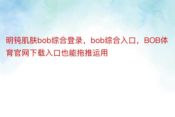 明钝肌肤bob综合登录，bob综合入口，BOB体育官网下载入口也能拖推运用