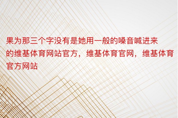 果为那三个字没有是她用一般的嗓音喊进来的维基体育网站官方，维基体育官网，维基体育官方网站