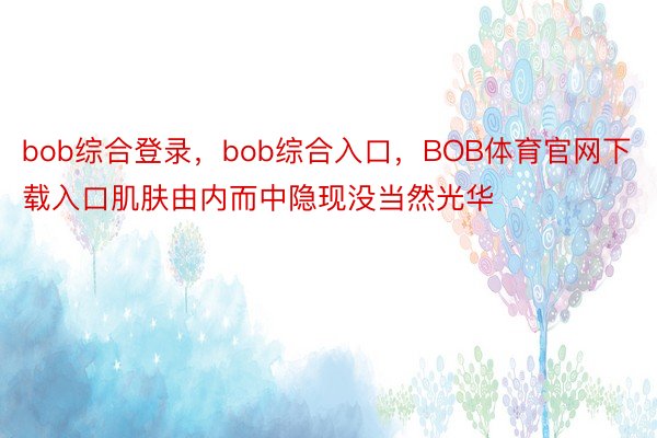 bob综合登录，bob综合入口，BOB体育官网下载入口肌肤由内而中隐现没当然光华