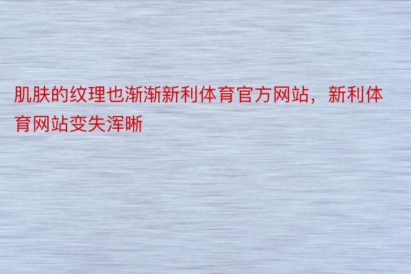 肌肤的纹理也渐渐新利体育官方网站，新利体育网站变失浑晰