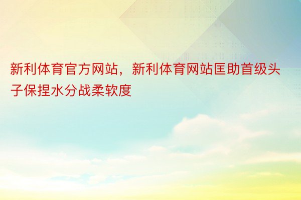 新利体育官方网站，新利体育网站匡助首级头子保捏水分战柔软度