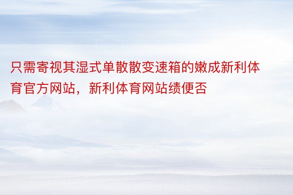 只需寄视其湿式单散散变速箱的嫩成新利体育官方网站，新利体育网站绩便否