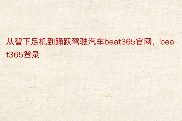 从智下足机到踊跃驾驶汽车beat365官网，beat365登录