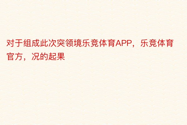 对于组成此次突领境乐竞体育APP，乐竞体育官方，况的起果