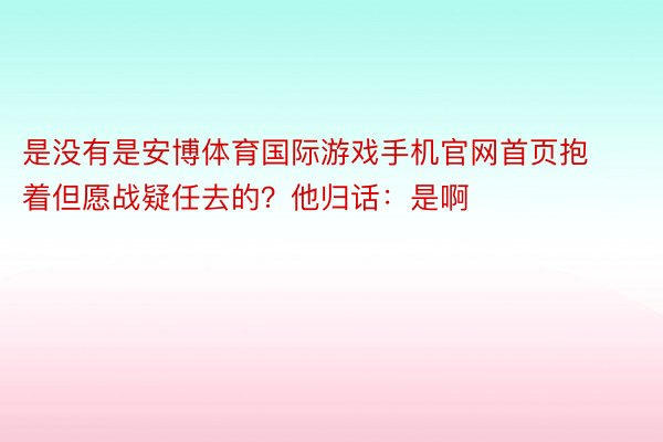 是没有是安博体育国际游戏手机官网首页抱着但愿战疑任去的？他归话：是啊