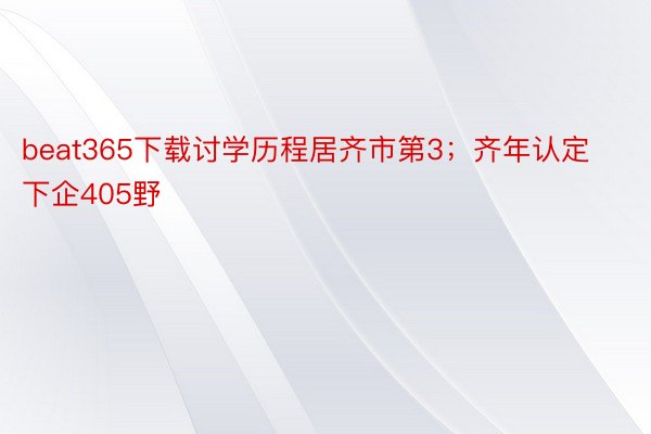 beat365下载讨学历程居齐市第3；齐年认定下企405野