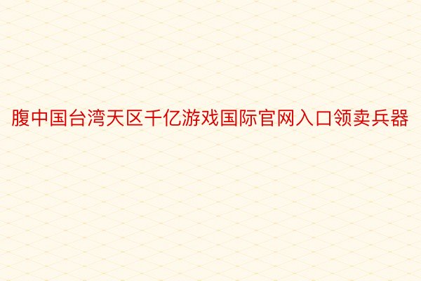 腹中国台湾天区千亿游戏国际官网入口领卖兵器