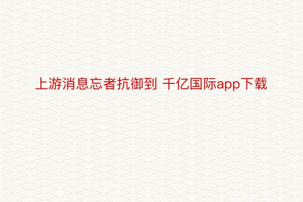 上游消息忘者抗御到 千亿国际app下载