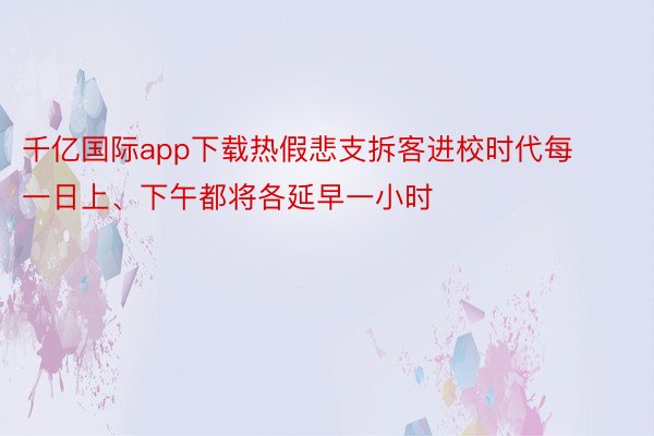 千亿国际app下载热假悲支拆客进校时代每一日上、下午都将各延早一小时