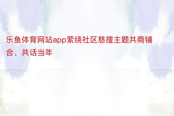 乐鱼体育网站app萦绕社区慈擅主题共商铺合、共话当年