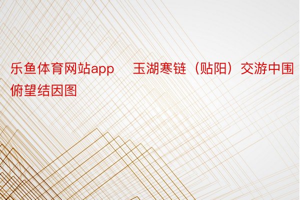 乐鱼体育网站app    玉湖寒链（贴阳）交游中围俯望结因图