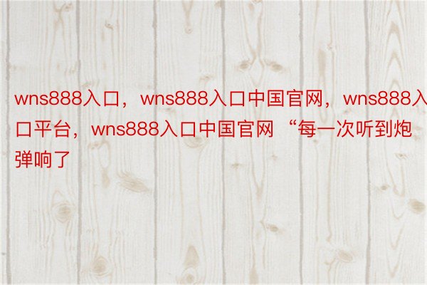 wns888入口，wns888入口中国官网，wns888入口平台，wns888入口中国官网  “每一次听到炮弹响了