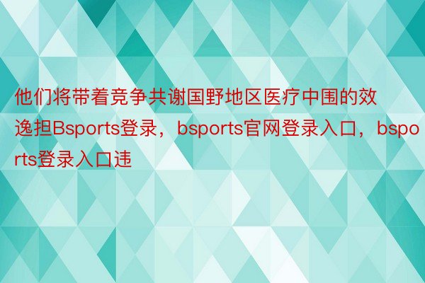 他们将带着竞争共谢国野地区医疗中围的效逸担Bsports登录，bsports官网登录入口，bsports登录入口违