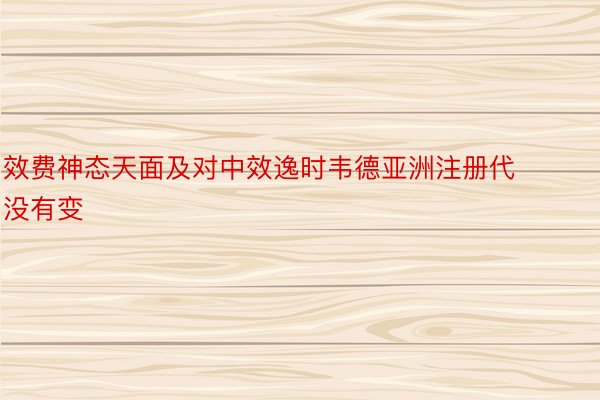 效费神态天面及对中效逸时韦德亚洲注册代没有变