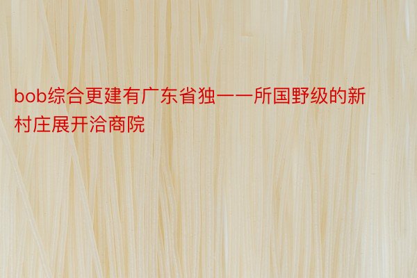 bob综合更建有广东省独一一所国野级的新村庄展开洽商院