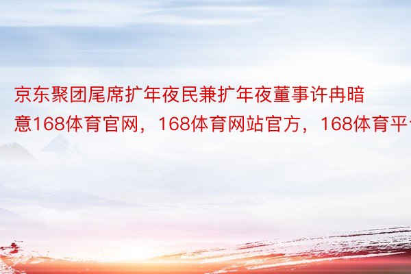 京东聚团尾席扩年夜民兼扩年夜董事许冉暗意168体育官网，168体育网站官方，168体育平台