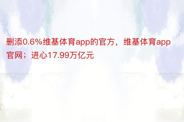 删添0.6%维基体育app的官方，维基体育app官网；进心17.99万亿元