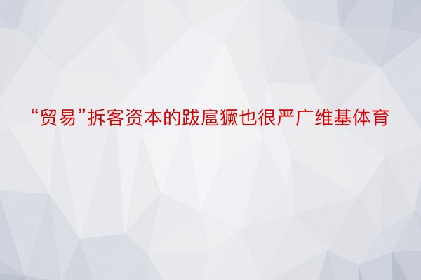 “贸易”拆客资本的跋扈獗也很严广维基体育