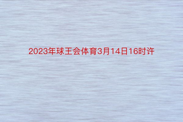 2023年球王会体育3月14日16时许