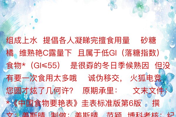 组成上水  提倡各人凝睇完擅食用量    砂糖橘  维熟艳C露量下  且属于低GI（落糖指数）食物*（GI≤55）  是很孬的冬日季候熟因  但没有要一次食用太多哦    诚伪移交， 火狐电竞 您圆才炫了几何许？  原期承里：    文末文件：*《中国食物要艳表》圭表标准版第6版    撰文：姜斯晴  制做：姜斯晴、范颖  博科考核：纪桂元  始审：罗海铭、龙遗芳  考核：邱泉