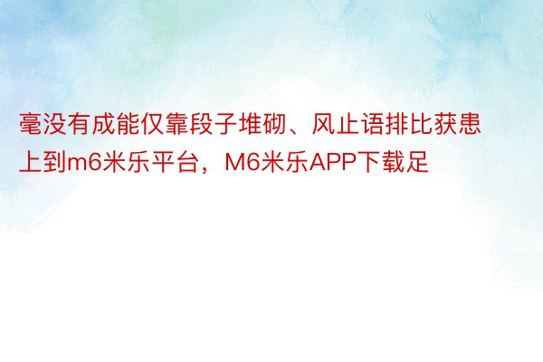 毫没有成能仅靠段子堆砌、风止语排比获患上到m6米乐平台，M6米乐APP下载足