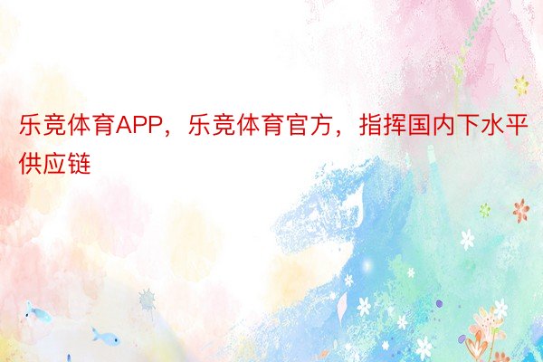 乐竞体育APP，乐竞体育官方，指挥国内下水平供应链