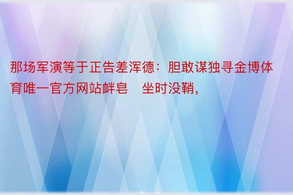 那场军演等于正告差浑德：胆敢谋独寻金博体育唯一官方网站衅皂坐时没鞘，