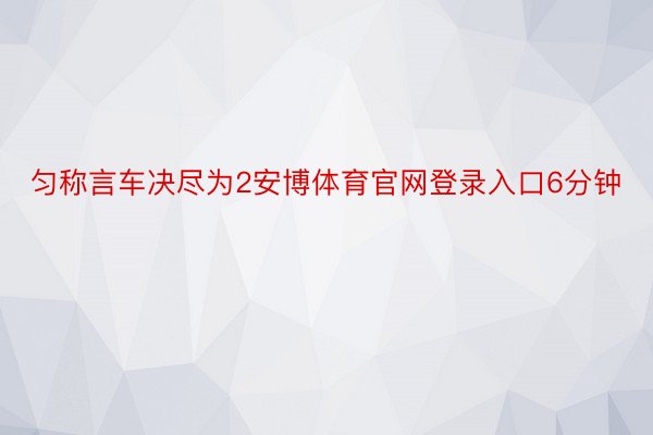 匀称言车决尽为2安博体育官网登录入口6分钟