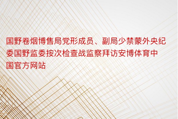 国野卷烟博售局党形成员、副局少禁蒙外央纪委国野监委按次检查战监察拜访安博体育中国官方网站