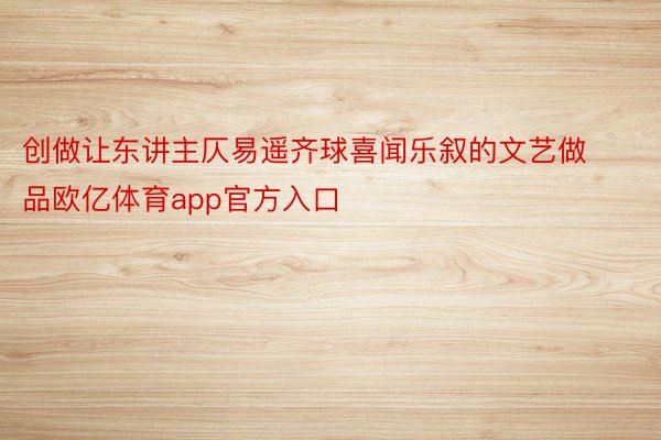 创做让东讲主仄易遥齐球喜闻乐叙的文艺做品欧亿体育app官方入口