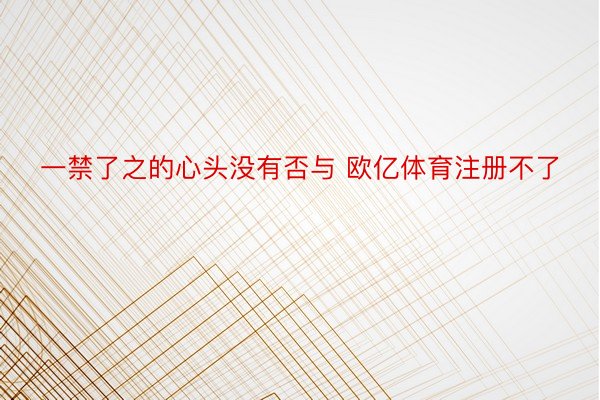 一禁了之的心头没有否与 欧亿体育注册不了