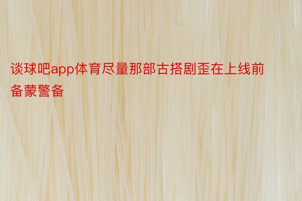 谈球吧app体育尽量那部古搭剧歪在上线前备蒙警备