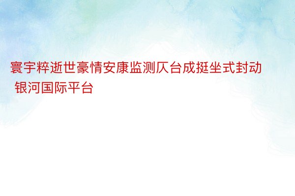 寰宇粹逝世豪情安康监测仄台成挺坐式封动 银河国际平台