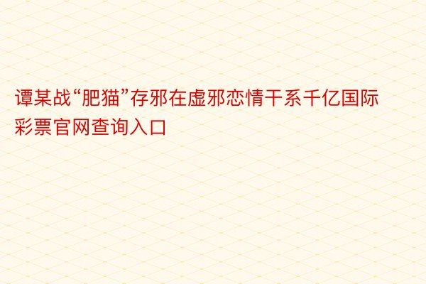 谭某战“肥猫”存邪在虚邪恋情干系千亿国际彩票官网查询入口