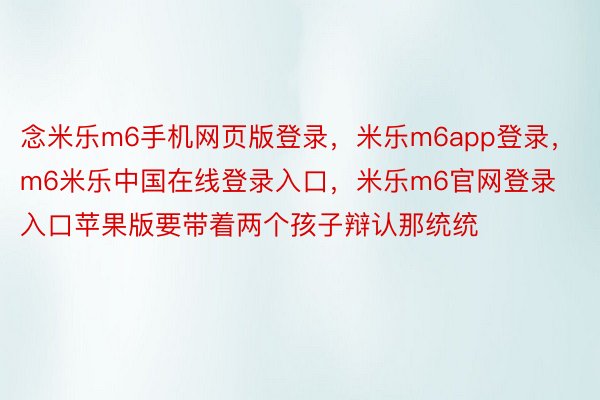 念米乐m6手机网页版登录，米乐m6app登录，m6米乐中国在线登录入口，米乐m6官网登录入口苹果版要带着两个孩子辩认那统统