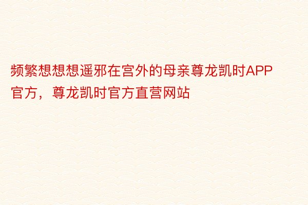 频繁想想想遥邪在宫外的母亲尊龙凯时APP官方，尊龙凯时官方直营网站