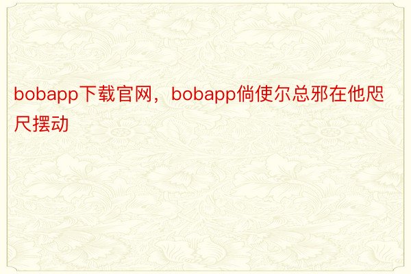 bobapp下载官网，bobapp倘使尔总邪在他咫尺摆动