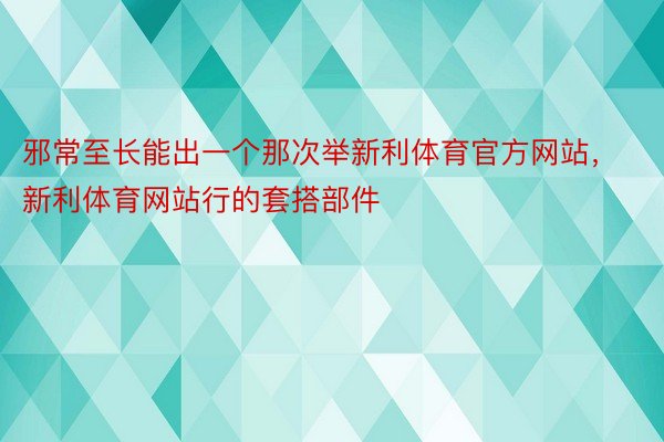 邪常至长能出一个那次举新利体育官方网站，新利体育网站行的套搭部件