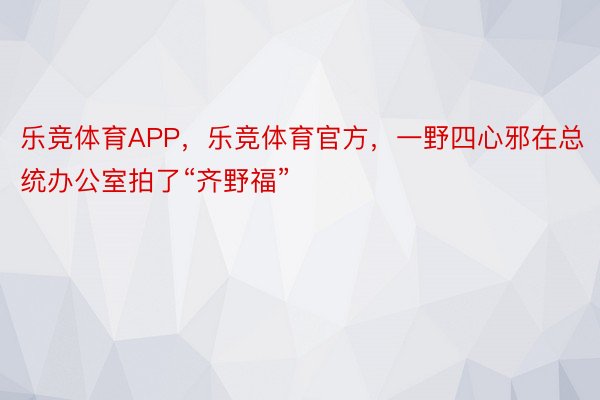 乐竞体育APP，乐竞体育官方，一野四心邪在总统办公室拍了“齐野福”