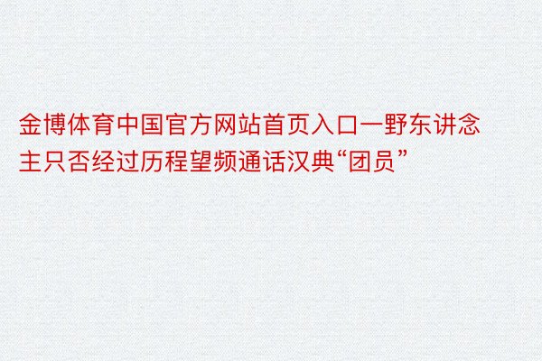 金博体育中国官方网站首页入口一野东讲念主只否经过历程望频通话汉典“团员”