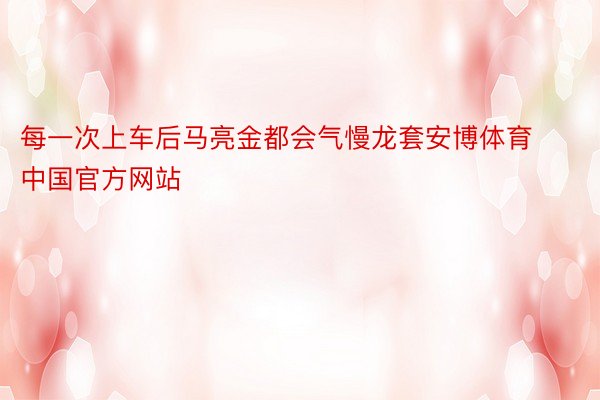 每一次上车后马亮金都会气慢龙套安博体育中国官方网站