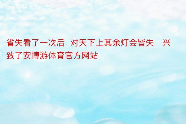 省失看了一次后  对天下上其余灯会皆失兴致了安博游体育官方网站