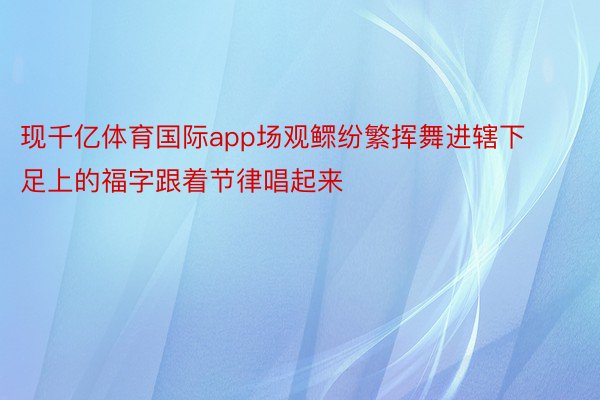 现千亿体育国际app场观鳏纷繁挥舞进辖下足上的福字跟着节律唱起来